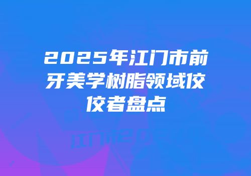 2025年江门市前牙美学树脂领域佼佼者盘点