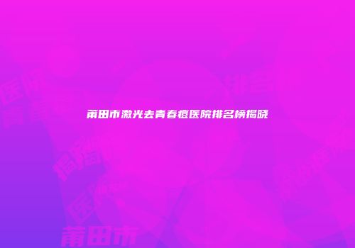 莆田市激光去青春痘医院排名榜揭晓