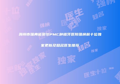 滁州市瑞典诺贝尔PMC种植牙医院强榜前十位独家更新及知名医生推荐