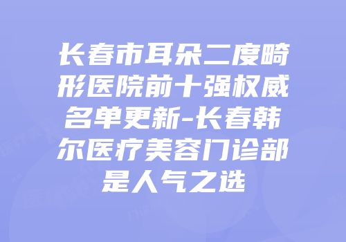 长春市耳朵二度畸形医院前十强权威名单更新-长春韩尔医疗美容门诊部是人气之选