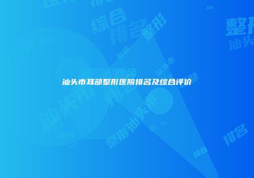 汕头市耳部整形医院排名及综合评价
