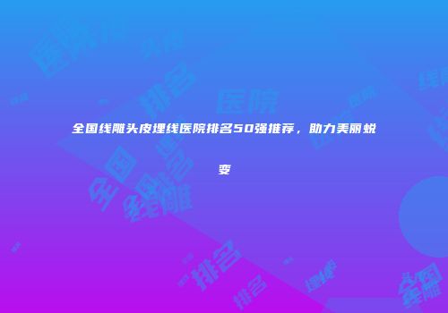全国线雕头皮埋线医院排名50强推荐，助力美丽蜕变