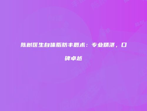 陈树医生自体脂肪丰唇术：专业精湛，口碑卓越