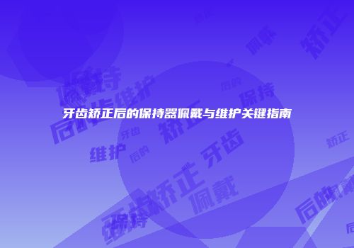 牙齿矫正后的保持器佩戴与维护关键指南