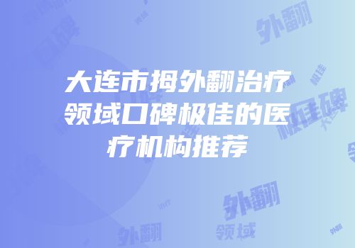 大连市拇外翻治疗领域口碑极佳的医疗机构推荐