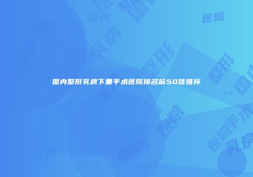 国内整形乳房下垂手术医院排名前50佳推荐