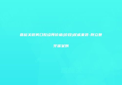 嘉峪关微笑口腔诊所价格(价目)权威来袭-附立世牙拔案例