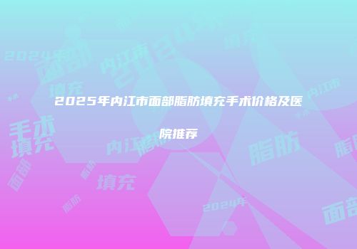 2025年内江市面部脂肪填充手术价格及医院推荐