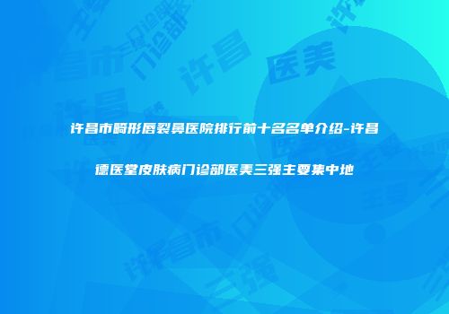 许昌市畸形唇裂鼻医院排行前十名名单介绍-许昌德医堂皮肤病门诊部医美三强主要集中地