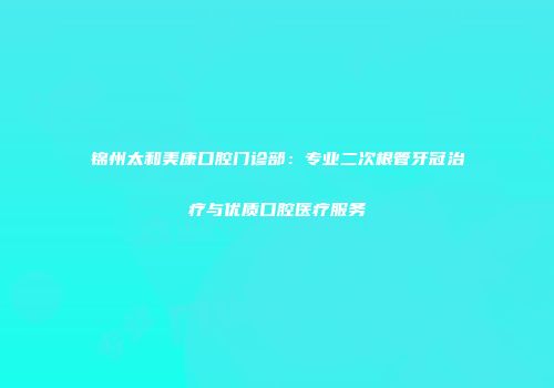 锦州太和美康口腔门诊部：专业二次根管牙冠治疗与优质口腔医疗服务