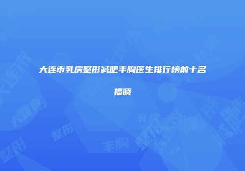 大连市乳房整形减肥丰胸医生排行榜前十名揭晓