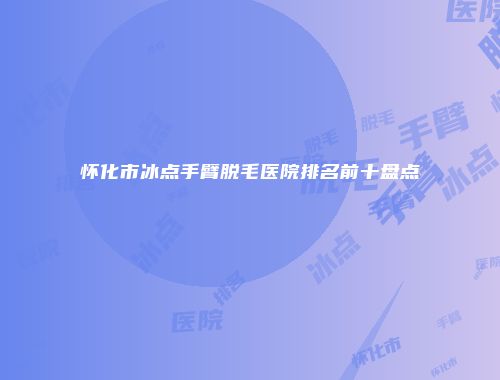 怀化市冰点手臂脱毛医院排名前十盘点