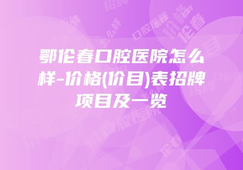 鄂伦春口腔医院怎么样-价格(价目)表招牌项目及一览