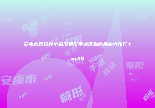 安康市耳朵有小畸形整形手术医生综合实力排行Top10