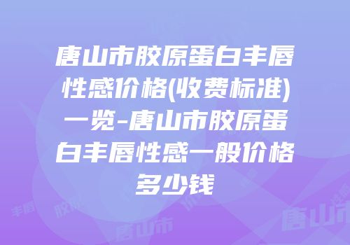 唐山市胶原蛋白丰唇性感价格(收费标准)一览-唐山市胶原蛋白丰唇性感一般价格多少钱