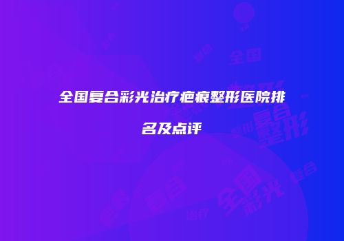 全国复合彩光治疗疤痕整形医院排名及点评