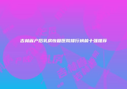 吉林省产后乳房恢复医院排行榜前十强推荐