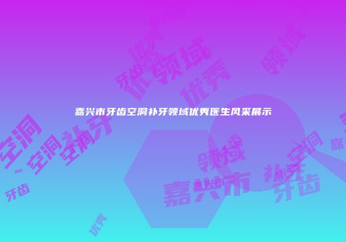 嘉兴市牙齿空洞补牙领域优秀医生风采展示
