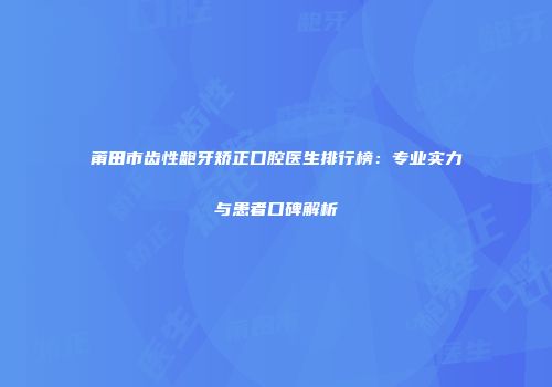 莆田市齿性龅牙矫正口腔医生排行榜：专业实力与患者口碑解析