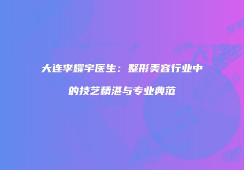 大连李耀宇医生：整形美容行业中的技艺精湛与专业典范