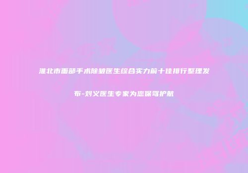 淮北市面部手术除皱医生综合实力前十佳排行整理发布-刘义医生专家为您保驾护航