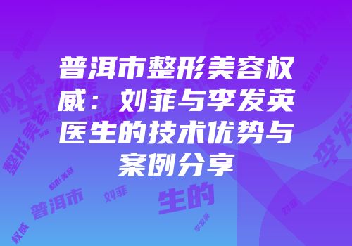 普洱市整形美容权威：刘菲与李发英医生的技术优势与案例分享