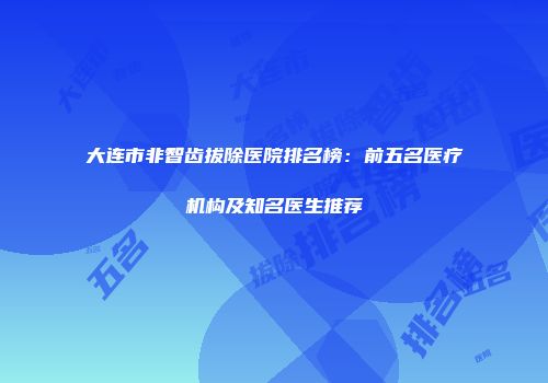 大连市非智齿拔除医院排名榜：前五名医疗机构及知名医生推荐