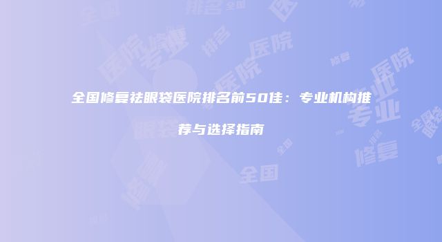 全国修复祛眼袋医院排名前50佳：专业机构推荐与选择指南