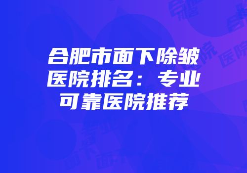 合肥市面下除皱医院排名：专业可靠医院推荐