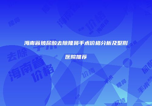 海南省玻尿酸去除隆鼻手术价格分析及整形医院推荐