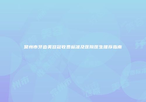 常州市牙齿美容冠收费标准及医院医生推荐指南