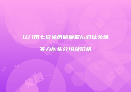 江门市七位兔唇修复前后对比领域实力医生介绍及价格