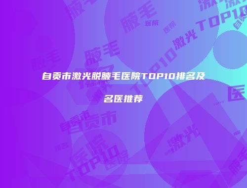 自贡市激光脱腋毛医院TOP10排名及名医推荐