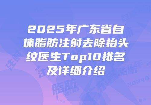 2025年广东省自体脂肪注射去除抬头纹医生Top10排名及详细介绍