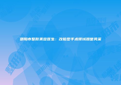 邵阳市整形美容医生：改脸型手术领域翘楚风采