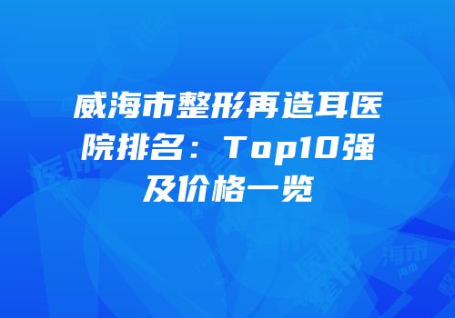 威海市整形再造耳医院排名：Top10强及价格一览