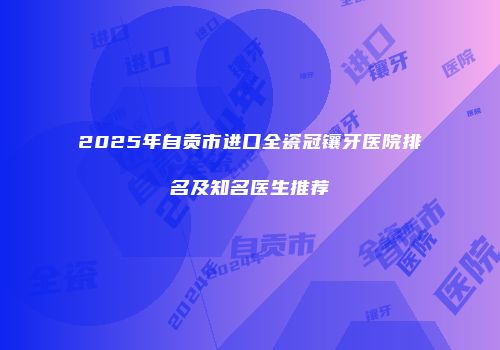 2025年自贡市进口全瓷冠镶牙医院排名及知名医生推荐