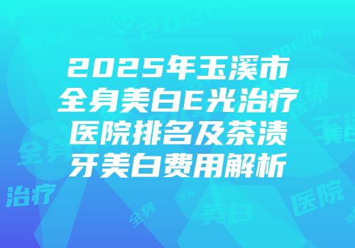 2025年玉溪市全身美白E光治疗医院排名及茶渍牙美白费用解析