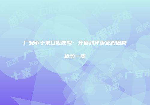 广安市十家口腔医院：牙齿斜牙齿正畸服务优势一览