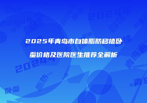 2025年青岛市自体脂肪移植卧蚕价格及医院医生推荐全解析
