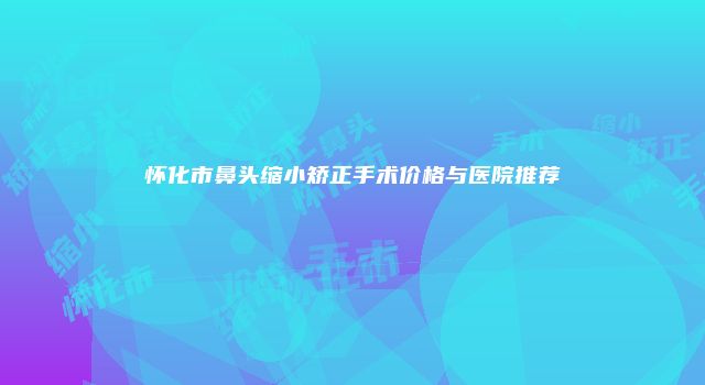 怀化市鼻头缩小矫正手术价格与医院推荐