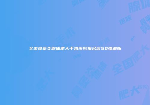 全国鼻窦炎腺体肥大手术医院排名前50强解析