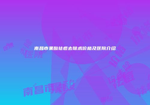 南昌市果酸祛痘去除术价格及医院介绍