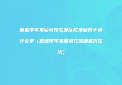 鹤壁市苹果肌填充脸部医院排名前十排行公布（鹤壁市苹果肌填充脸部整形医院）