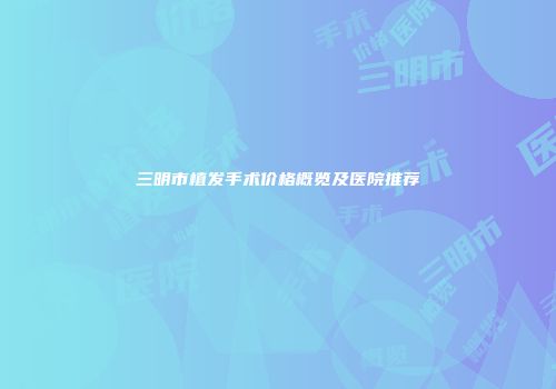 三明市植发手术价格概览及医院推荐