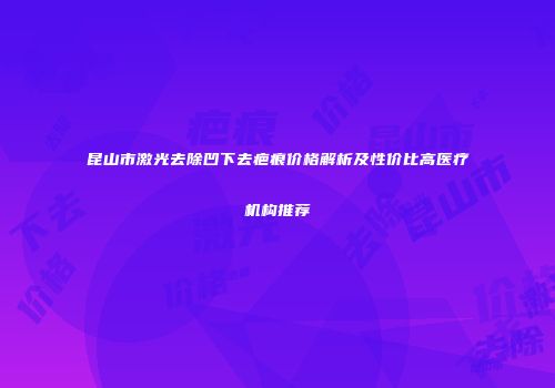 昆山市激光去除凹下去疤痕价格解析及性价比高医疗机构推荐