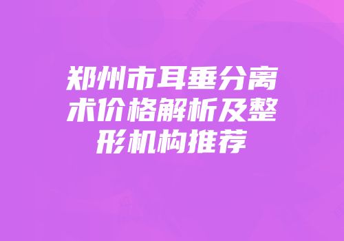 郑州市耳垂分离术价格解析及整形机构推荐