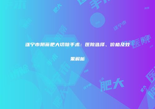 遂宁市阴蒂肥大切除手术：医院选择、价格及效果解析