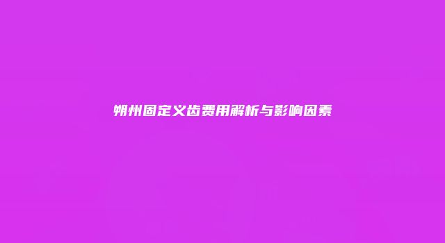 朔州固定义齿费用解析与影响因素