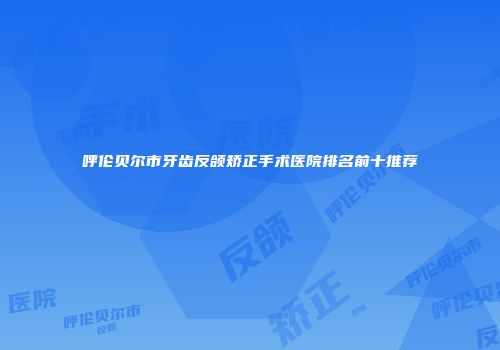 呼伦贝尔市牙齿反颌矫正手术医院排名前十推荐